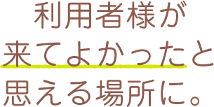 利用者様が来てよかったと思える場所に